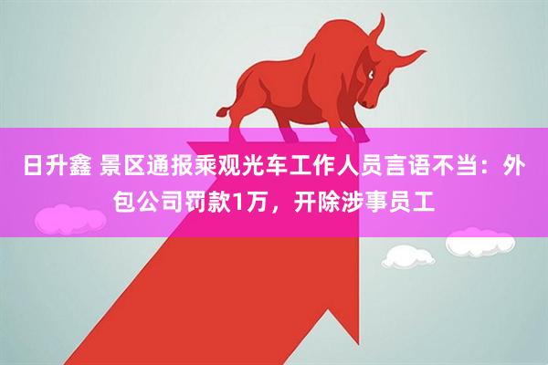日升鑫 景区通报乘观光车工作人员言语不当：外包公司罚款1万，开除涉事员工