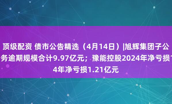 顶级配资 债市公告精选（4月14日）|旭辉集团子公司发生债务逾期规模合计9.97亿元；豫能控股2024年净亏损1.21亿元
