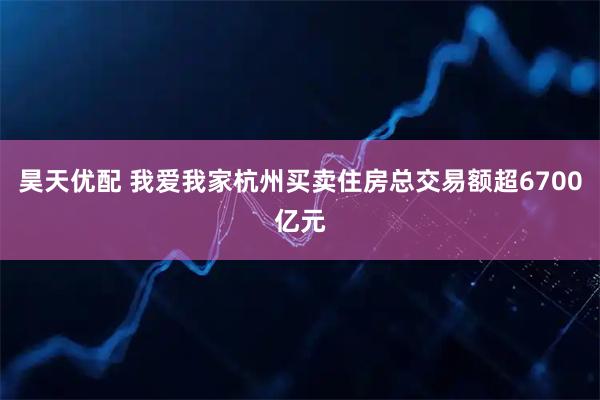 昊天优配 我爱我家杭州买卖住房总交易额超6700亿元