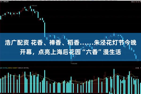 浩广配资 花香、禅香、稻香……朱泾花灯节今晚开幕，点亮上海后花园“六香”漫生活