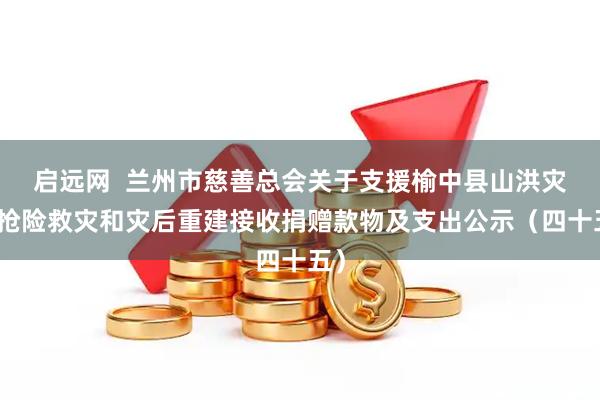 启远网  兰州市慈善总会关于支援榆中县山洪灾害抢险救灾和灾后重建接收捐赠款物及支出公示（四十五）