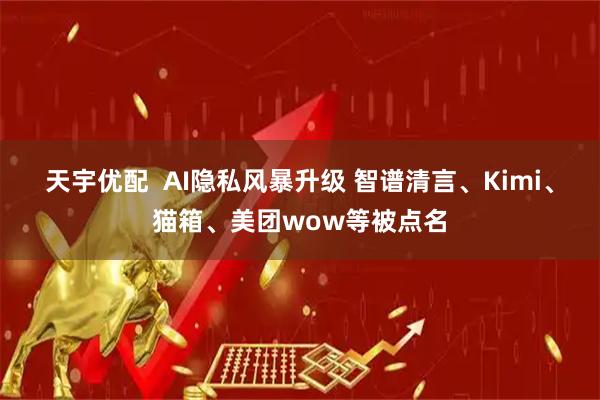 天宇优配  AI隐私风暴升级 智谱清言、Kimi、猫箱、美团wow等被点名