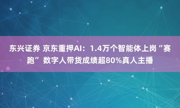 东兴证券 京东重押AI：1.4万个智能体上岗“赛跑” 数字人带货成绩超80%真人主播
