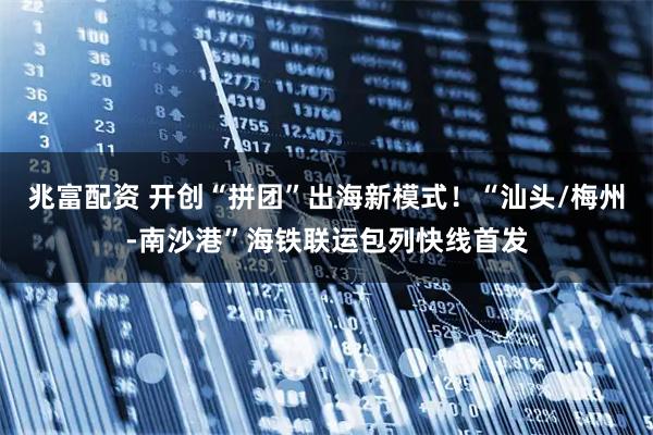 兆富配资 开创“拼团”出海新模式！“汕头/梅州-南沙港”海铁联运包列快线首发