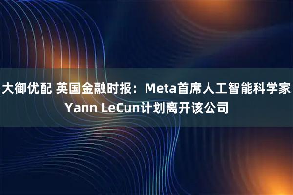 大御优配 英国金融时报：Meta首席人工智能科学家Yann LeCun计划离开该公司