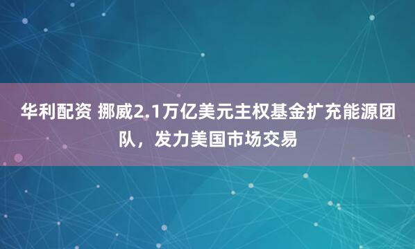 华利配资 挪威2.1万亿美元主权基金扩充能源团队，发力美国市场交易