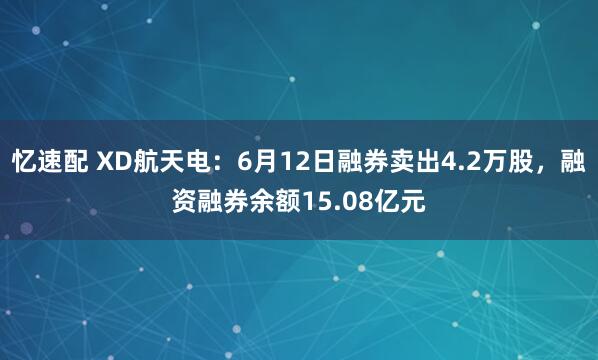 忆速配 XD航天电：6月12日融券卖出4.2万股，融资融券余额15.08亿元