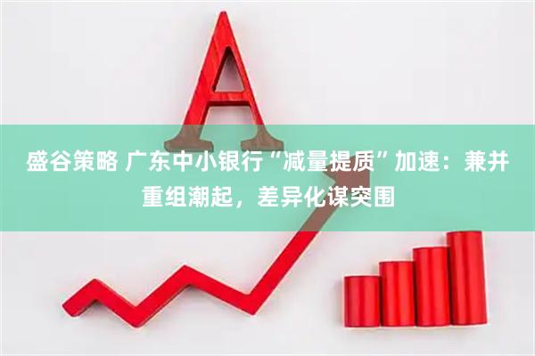 盛谷策略 广东中小银行“减量提质”加速：兼并重组潮起，差异化谋突围