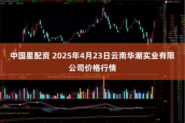 中国星配资 2025年4月23日云南华潮实业有限公司价格行情