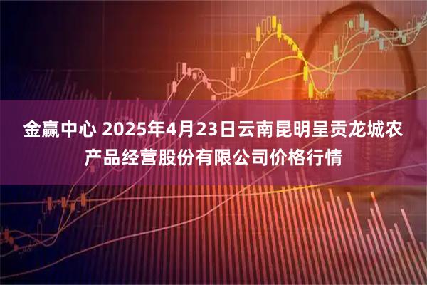 金赢中心 2025年4月23日云南昆明呈贡龙城农产品经营股份有限公司价格行情