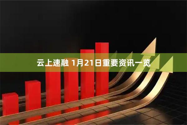 云上速融 1月21日重要资讯一览