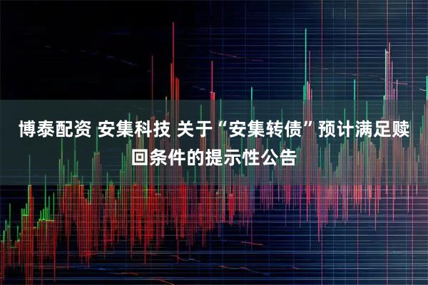 博泰配资 安集科技 关于“安集转债”预计满足赎回条件的提示性公告