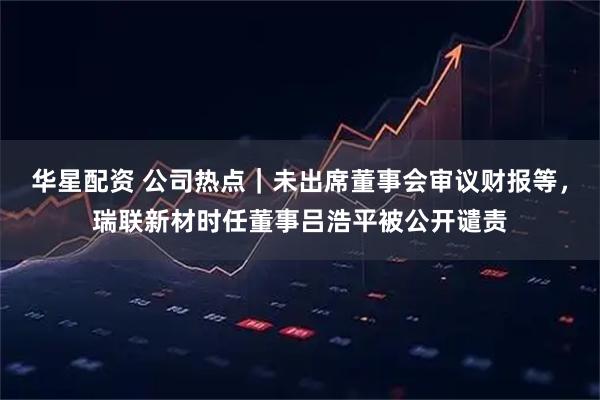 华星配资 公司热点｜未出席董事会审议财报等，瑞联新材时任董事吕浩平被公开谴责